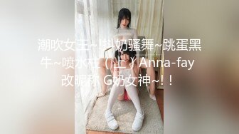 潮吹女王~!抖奶骚舞~跳蛋黑牛~喷水柱（上）Anna-fay 改昵称 G奶女神~!！