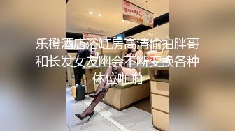 乐橙酒店浴缸房高清偷拍胖哥和长发女友幽会不断变换各种体位啪啪