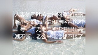 人妻杀手PUA大神网撩偸情露脸小少妇，表情和呻吟声绝对一等一，无毛美鲍进进出出高潮不断，老公来电话都不接了