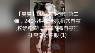 【曼曼】00后美艳骚妇第二弹，240分钟超漂亮,扒穴自慰,粉奶粉穴，口塞内裤自慰狂插高潮翻白眼 (1)