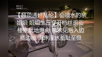 【超顶通奸乱伦】会喷水的亲姐姐 姐姐生日穿开档丝逛街 楼底就地爆肏 首次见后入边插边喷 满床淫水羞耻至极