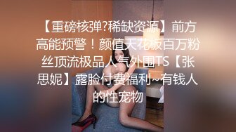 【重磅核弹?稀缺资源】前方高能预警！颜值天花板百万粉丝顶流极品人气外围TS【张思妮】露脸付费福利~有钱人的性宠物