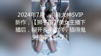 2024年7月，泡良大神SVIP新作，【狮子座】美女主播下播后，掰开多毛的穴，插得鬼哭狼嚎！推荐！