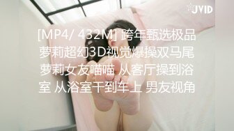 [MP4/ 432M] 跨年甄选极品萝莉超幻3D视觉爆操双马尾萝莉女友喵喵 从客厅操到浴室 从浴室干到车上 男友视角