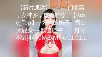 【新片速遞】 ✨✨✨♈门槛高，女神多，重磅推荐，【Rose_Top】，好大的奶子，雪白大屁股~~颜值还高✨✨✨身材不错[4440MB/MP4/01:01:19]