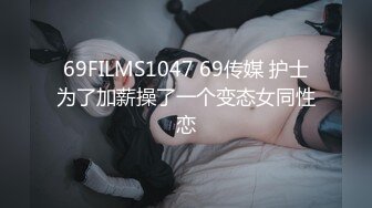 69FILMS1047 69传媒 护士为了加薪操了一个变态女同性恋