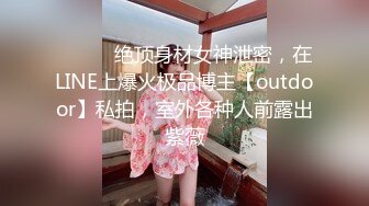 ⚫️⚫️绝顶身材女神泄密，在LINE上爆火极品博主【outdoor】私拍，室外各种人前露出紫薇