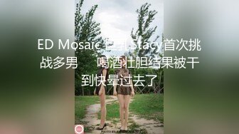 ED Mosaic 巨乳Stacy首次挑战多男❤️喝酒壮胆结果被干到快晕过去了