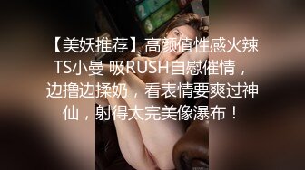 【美妖推荐】高颜值性感火辣TS小曼 吸RUSH自慰催情，边撸边揉奶，看表情要爽过神仙，射得太完美像瀑布！