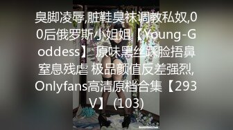 臭脚凌辱,脏鞋臭袜调教私奴,00后俄罗斯小姐姐【Young-Goddess】 原味黑丝踩脸捂鼻窒息残虐 极品颜值反差强烈,Onlyfans高清原档合集【293V】 (103)