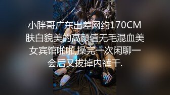 小胖哥广东出差网约170CM肤白貌美的高颜值无毛混血美女宾馆啪啪,操完一次闲聊一会后又拔掉内裤干.