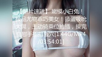 【新片速遞】 嫩模小白兔！极品尤物乖巧美女！舔蛋吸吮大屌，主动骑乘位抽插，操完自慰手指扣骚穴[1.44G/MP4/03:54:01]