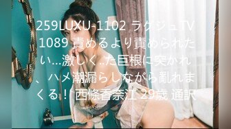 259LUXU-1102 ラグジュTV 1089 責めるより責められたい…激しく..た巨根に突かれ、ハメ潮漏らしながら亂れまくる！ 西條香奈江 29歳 通訳