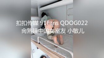 扣扣传媒 91Fans QDOG022 肏熟睡中的女室友 小敏儿