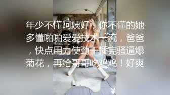 年少不懂阿姨好，你不懂的她多懂啪啪爱爱技术一流，爸爸，快点用力使劲干插完骚逼爆菊花，再给哥哥吃鸡鸡！好爽