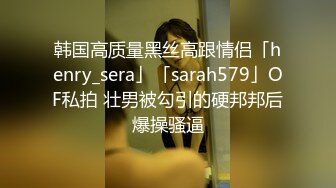 韩国高质量黑丝高跟情侣「henry_sera」「sarah579」OF私拍 壮男被勾引的硬邦邦后爆操骚逼