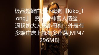 极品超嫩白虎小母狗『Kiko_Tong』✅穷人女神富人精盆，逼粉奶大人形小母狗，外表有多端庄床上就有多淫荡[MP4/296MB]