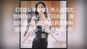 《顶级女神重磅》秀人波霸尤物模特极品名媛【田冰冰】露脸私拍~销魂口交玩具肉棒刺激肥厚美鲍~素股爽翻天~炸裂