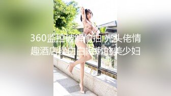 360监控破解偷拍 光头佬情趣酒店操白白嫩嫩的美少妇