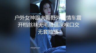 户外女神跟大哥野外激情车震 开档丝袜无毛骚逼深喉口交无套抽插