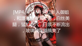 [MP4/ 873M] 网红新人御姐，和漂亮闺蜜双女秀，白丝美腿，猛扣小穴，白浆不断流出，玻璃棒深插搞爽了