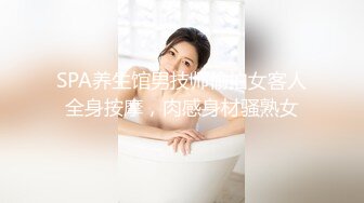 SPA养生馆男技师偷拍女客人全身按摩，肉感身材骚熟女