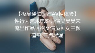 【极品稀缺国产AV性体验】性行为艺术电影导演吴昊昊未流出作品《招女演员》女主颜值高 三点尽漏