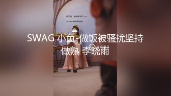 SWAG 小鱼-做饭被骚扰坚持做熟 李晓雨