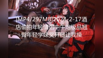 [MP4/297MB]2023-2-17酒店偷拍年轻情侣中午炮极品翘臀年轻学妹叉开腿让我操