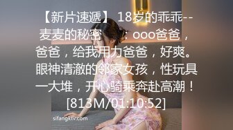 【新片速遞】 18岁的乖乖--麦麦的秘密❤️：ooo爸爸，爸爸，给我用力爸爸，好爽。眼神清澈的邻家女孩，性玩具一大堆，开心骑乘奔赴高潮！[813M/01:10:52]