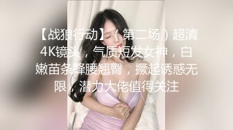 【战狼行动】（第二场）超清4K镜头，气质短发女神，白嫩苗条蜂腰翘臀，撅起诱惑无限，潜力大佬值得关注