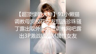 【超顶绿帽大神】91小懒猫调教母狗校花女友甄选珍珠骚丁露出取外卖开肛调教网吧露出3P激战极品M属性女友