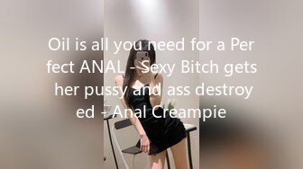 Oil is all you need for a Perfect ANAL - Sexy Bitch gets her pussy and ass destroyed - Anal Creampie