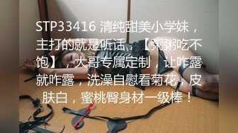 STP33416 清纯甜美小学妹，主打的就是听话，【粥粥吃不饱】，大哥专属定制，让咋露就咋露，洗澡自慰看菊花，皮肤白，蜜桃臀身材一级棒！