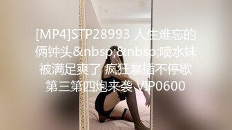 [MP4]STP28993 人生难忘的俩钟头&nbsp;&nbsp;喷水妹被满足爽了 疯狂暴插不停歇第三第四炮来袭 VIP0600