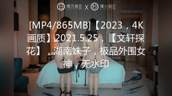 [MP4/865MB]【2023，4K画质】2021.5.25，【文轩探花】，湖南妹子，极品外围女神，无水印