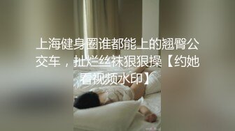 上海健身圈谁都能上的翘臀公交车，扯烂丝袜狠狠操【约她看视频水印】