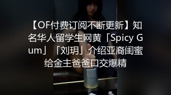 【OF付费订阅不断更新】知名华人留学生网黄「Spicy Gum」「刘玥」介绍亚裔闺蜜给金主爸爸口交爆精