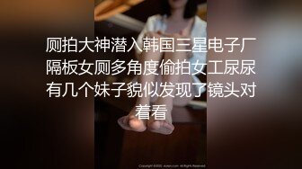 厕拍大神潜入韩国三星电子厂隔板女厕多角度偷拍女工尿尿有几个妹子貌似发现了镜头对着看