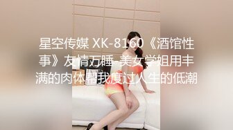 星空传媒 XK-8160《酒馆性事》友情万睡-美女学姐用丰满的肉体帮我度过人生的低潮