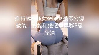 推特極品騷女selena被老公調教後，賓館和幾個單男群P變淫婦