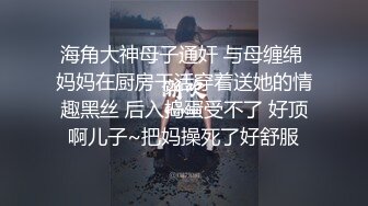 海角大神母子通奸 与母缠绵 妈妈在厨房干活穿着送她的情趣黑丝 后入捣蛋受不了 好顶啊儿子~把妈操死了好舒服