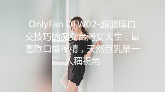 OnlyFan DTW02-超濃厚口交技巧的痴女台灣女大生，最喜歡口爆榨精，天然巨乳第一人稱視角