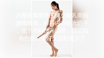 大圈高素质外围美女爆乳美腿激情爆操，解开内衣吸吮奶子，拔下内裤拨弄阴蒂，超近视角拍摄，搞好久没射受不了