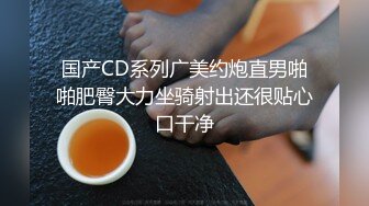 国产CD系列广美约炮直男啪啪肥臀大力坐骑射出还很贴心口干净