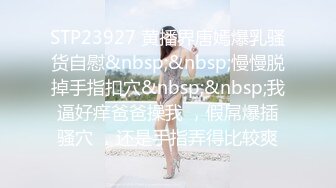 STP23927 黄播界唐嫣爆乳骚货自慰&nbsp;&nbsp;慢慢脱掉手指扣穴&nbsp;&nbsp;我逼好痒爸爸操我 ，假屌爆插骚穴 ，还是手指弄得比较爽