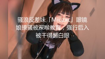 骚浪反差妹「Miuzxc」眼镜娘撩骚被深喉教育，强行后入被干得翻白眼