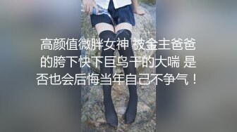 高颜值微胖女神 被金主爸爸的胯下快下巨鸟干的大喘 是否也会后悔当年自己不争气！