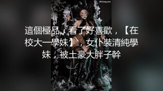 這個極品，看了好喜歡，【在校大一學妹】，女仆裝清純學妹，被土豪大胖子幹