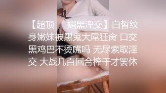 【超顶❤️媚黑淫交】白皙纹身嫩妹被黑鬼大屌狂肏 口交黑鸡巴不烫嘴吗 无尽索取淫交 大战几百回合榨干才罢休